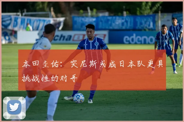 本田圭佑：突尼斯或成日本队更具挑战性的对手