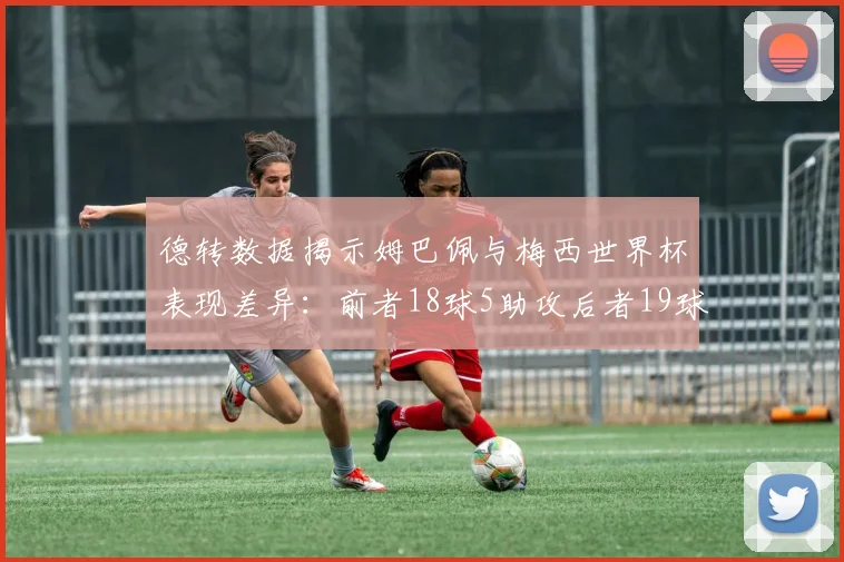 德转数据揭示姆巴佩与梅西世界杯表现差异：前者18球5助攻后者19球8助攻