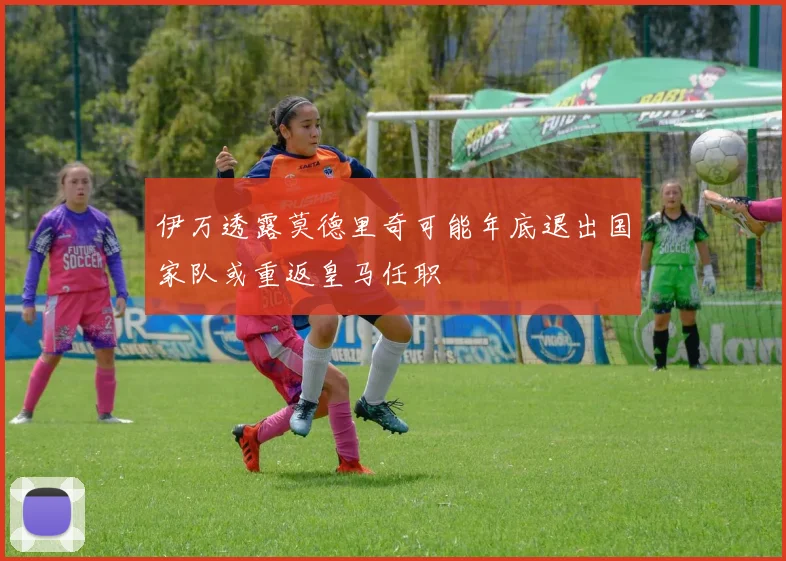 伊万透露莫德里奇可能年底退出国家队或重返皇马任职