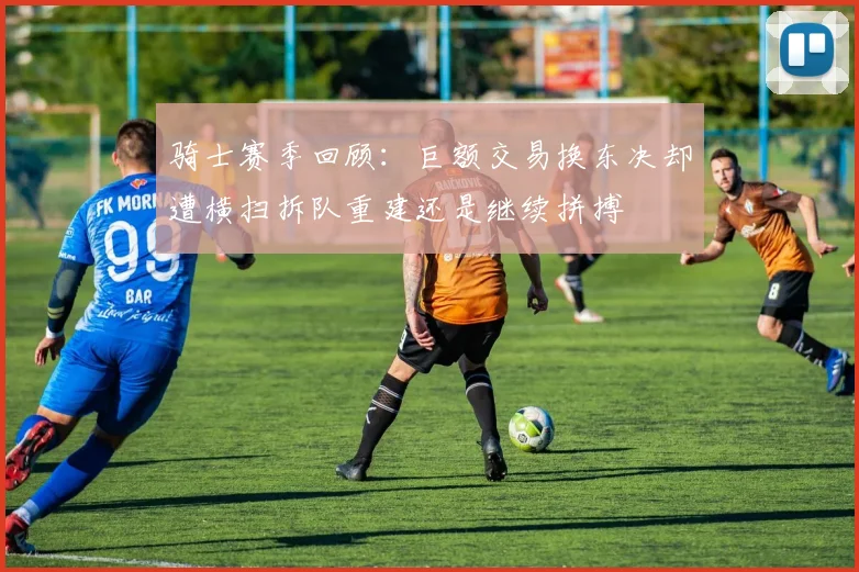 骑士赛季回顾：巨额交易换东决却遭横扫拆队重建还是继续拼搏