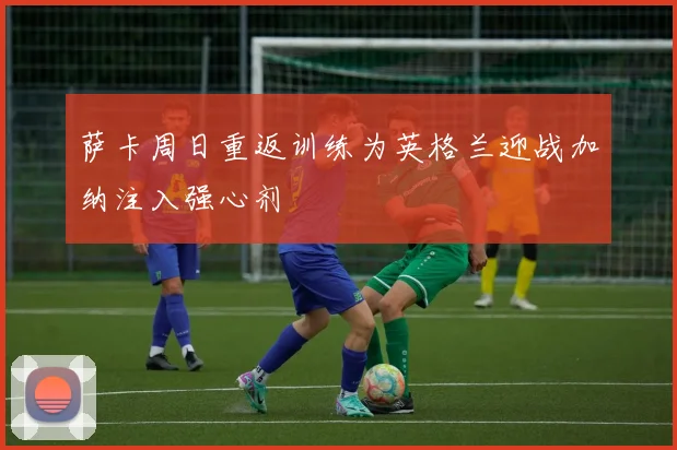 萨卡周日重返训练为英格兰迎战加纳注入强心剂
