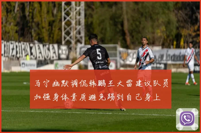 马宁幽默调侃韩鹏王大雷建议队员加强身体素质避免踢到自己身上