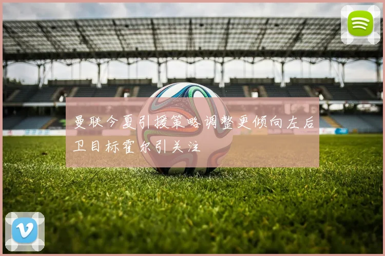 曼联今夏引援策略调整更倾向左后卫目标霍尔引关注