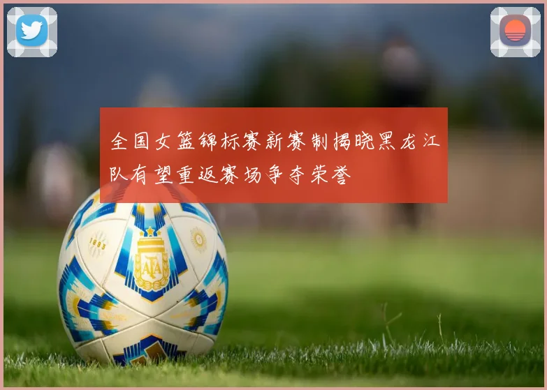 全国女篮锦标赛新赛制揭晓黑龙江队有望重返赛场争夺荣誉