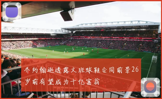 乔约翰逊透露文班球鞋合同前景26岁前有望成为十亿富翁