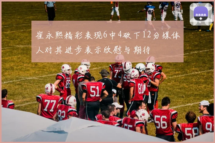 崔永熙精彩表现6中4砍下12分媒体人对其进步表示欣慰与期待