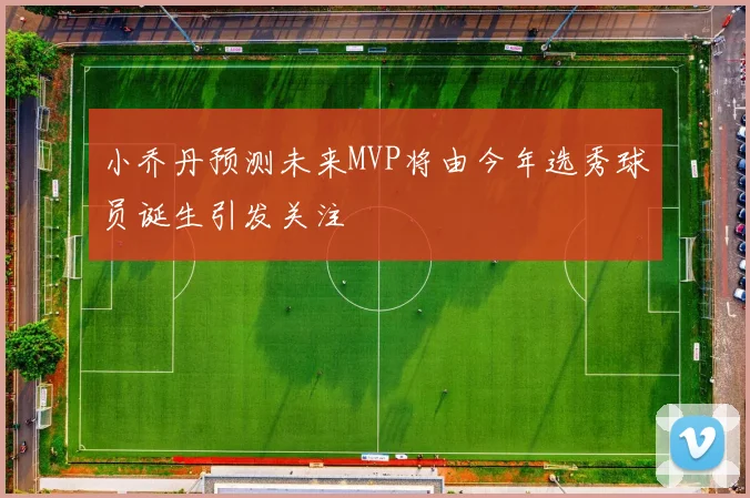 小乔丹预测未来MVP将由今年选秀球员诞生引发关注