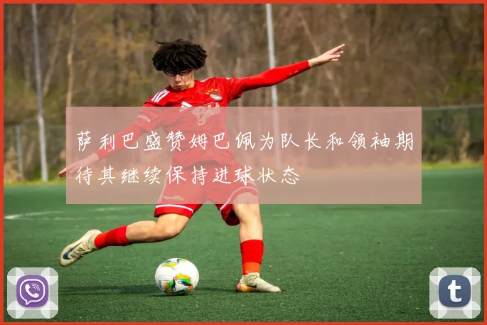 萨利巴盛赞姆巴佩为队长和领袖期待其继续保持进球状态