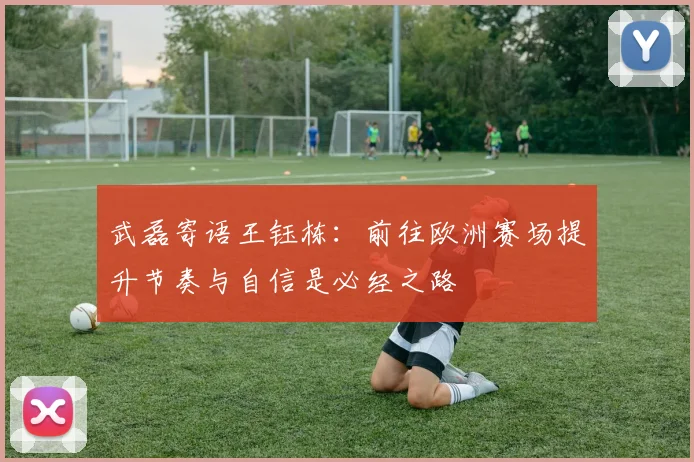 武磊寄语王钰栋：前往欧洲赛场提升节奏与自信是必经之路