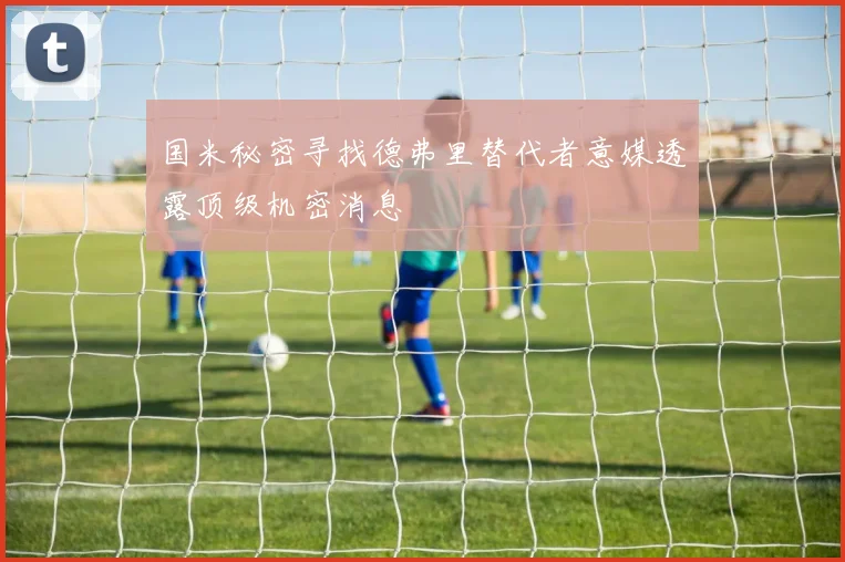 国米秘密寻找德弗里替代者意媒透露顶级机密消息
